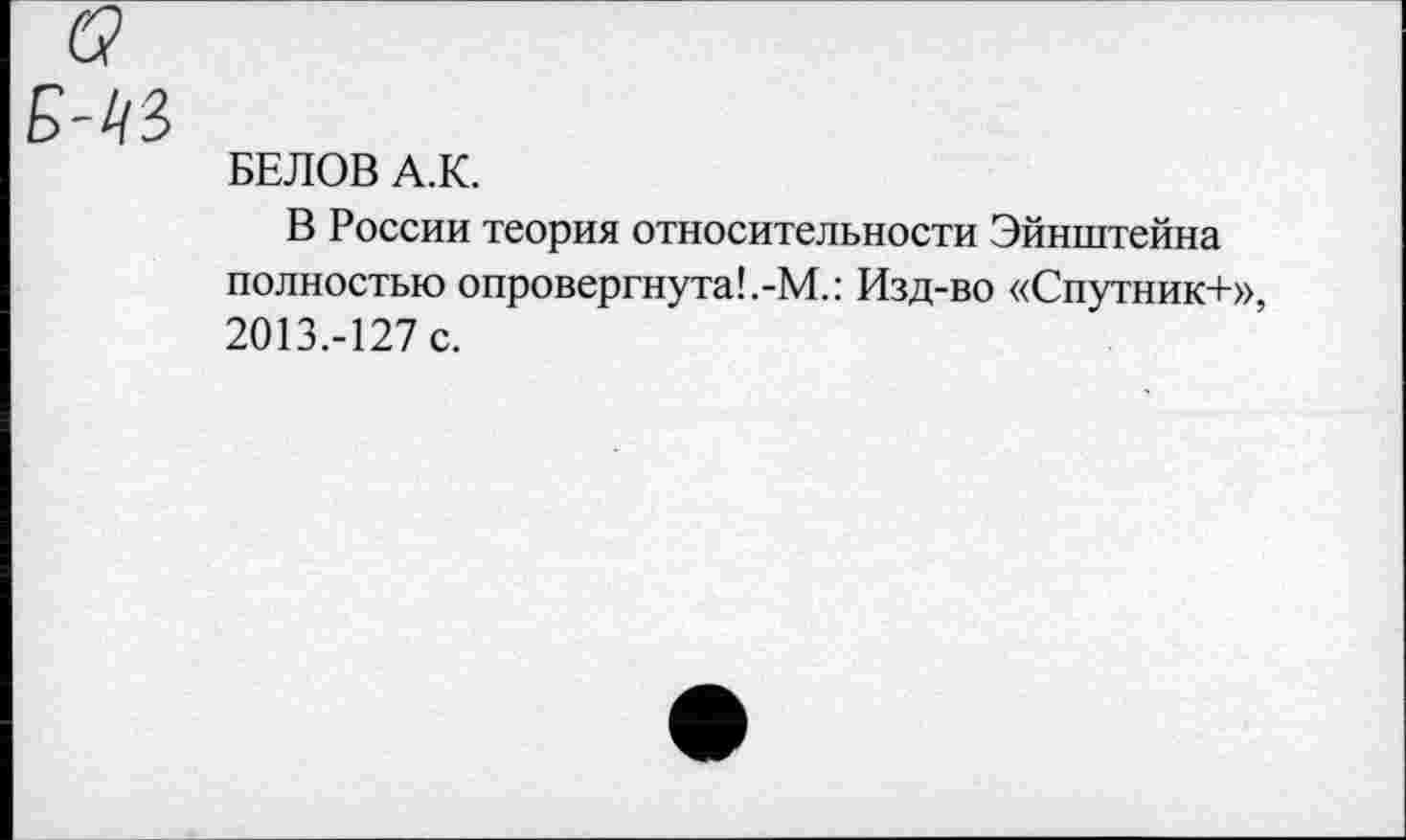 ﻿Б-1&
БЕЛОВ А.К.
В России теория относительности Эйнштейна полностью опровергнута!.-М.: Изд-во «Спутник+», 2013.-127 с.